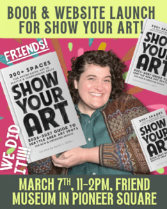 A person smiles while holding a "Show Your Art" book. Text announces a book and website launch event on March 7th, 11-2pm, at Friend Museum in Pioneer Square.